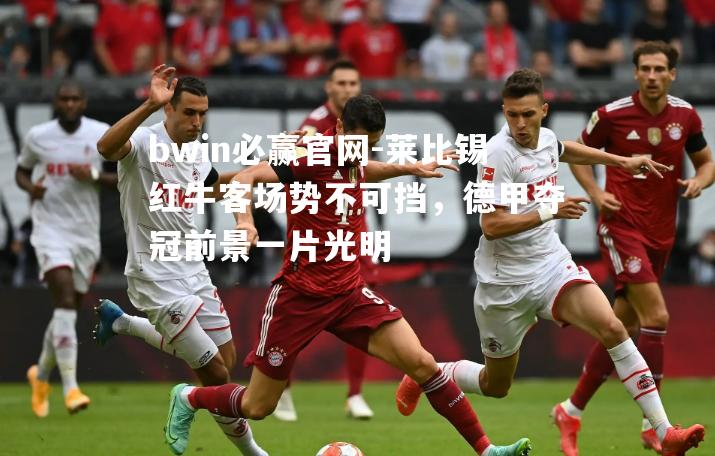 莱比锡红牛客场势不可挡，德甲夺冠前景一片光明