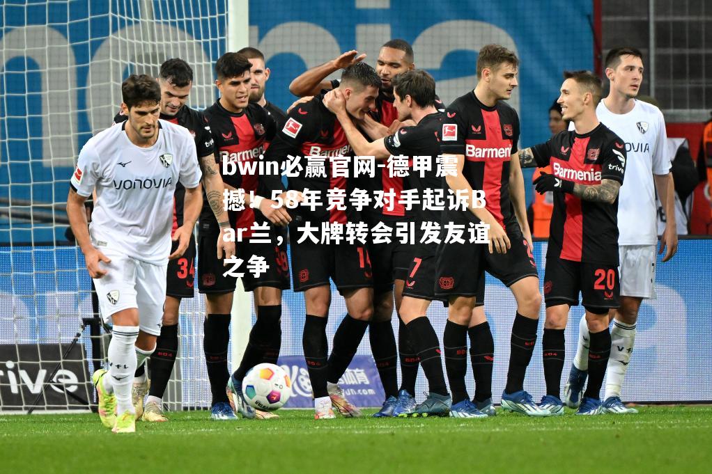 德甲震撼！58年竞争对手起诉Bar兰，大牌转会引发友谊之争