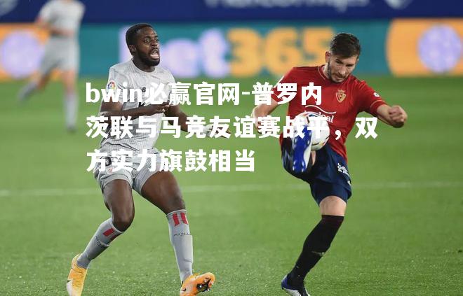 普罗内茨联与马竞友谊赛战平，双方实力旗鼓相当