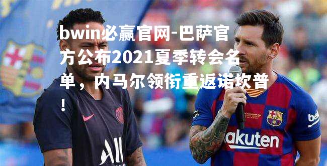 巴萨官方公布2021夏季转会名单，内马尔领衔重返诺坎普！