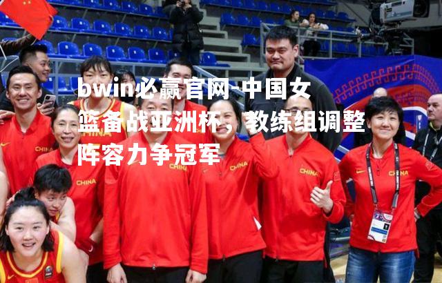 中国女篮备战亚洲杯，教练组调整阵容力争冠军