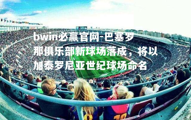 巴塞罗那俱乐部新球场落成，将以加泰罗尼亚世纪球场命名