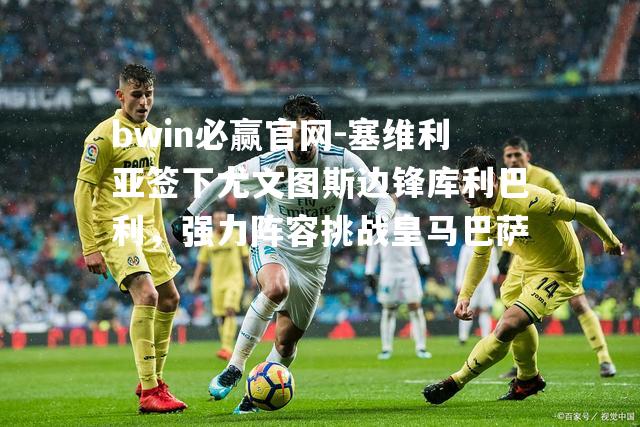 塞维利亚签下尤文图斯边锋库利巴利，强力阵容挑战皇马巴萨