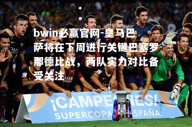 皇马巴萨将在下周进行关键巴塞罗那德比战，两队实力对比备受关注