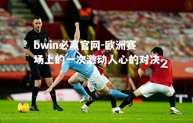 欧洲赛场上的一次激动人心的对决