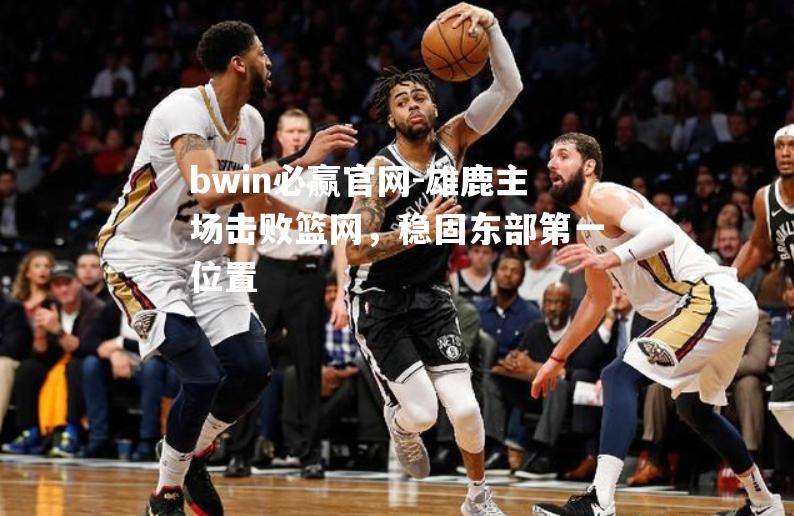 雄鹿主场击败篮网，稳固东部第一位置