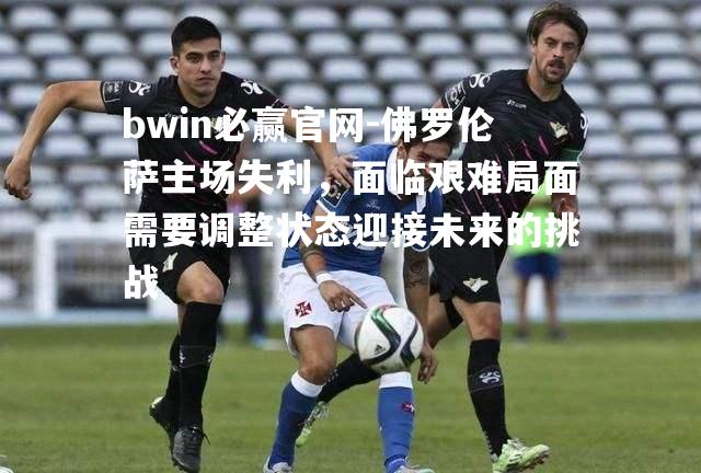 佛罗伦萨主场失利，面临艰难局面需要调整状态迎接未来的挑战