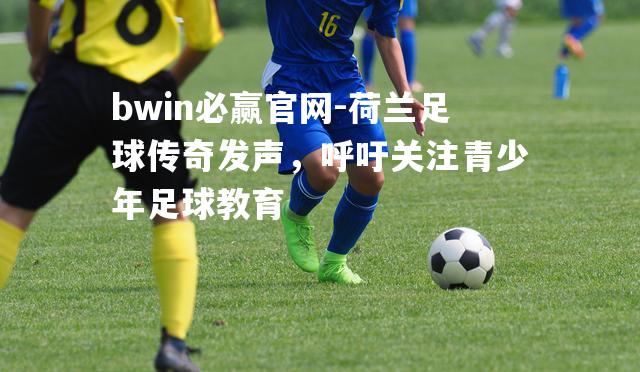 荷兰足球传奇发声，呼吁关注青少年足球教育
