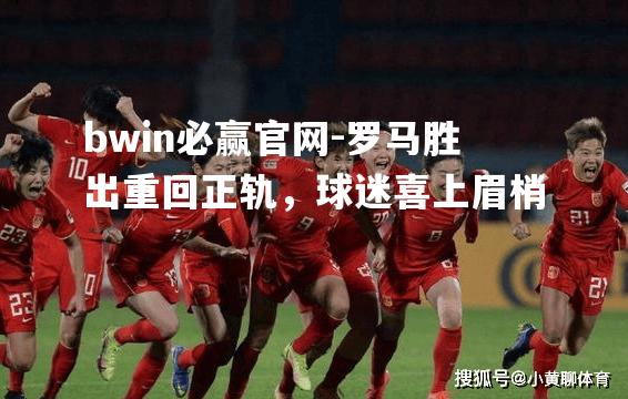 罗马胜出重回正轨，球迷喜上眉梢